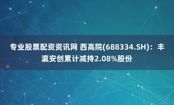 专业股票配资资讯网 西高院(688334.SH)：丰瀛安创累计减持2.08%股份