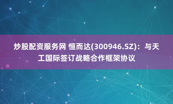 炒股配资服务网 恒而达(300946.SZ)：与天工国际签订战略合作框架协议