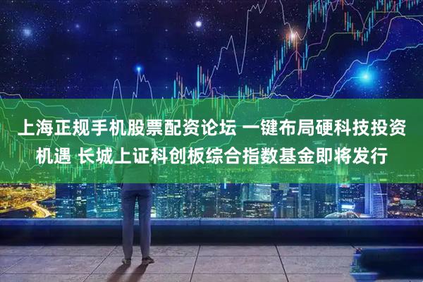 上海正规手机股票配资论坛 一键布局硬科技投资机遇 长城上证科创板综合指数基金即将发行