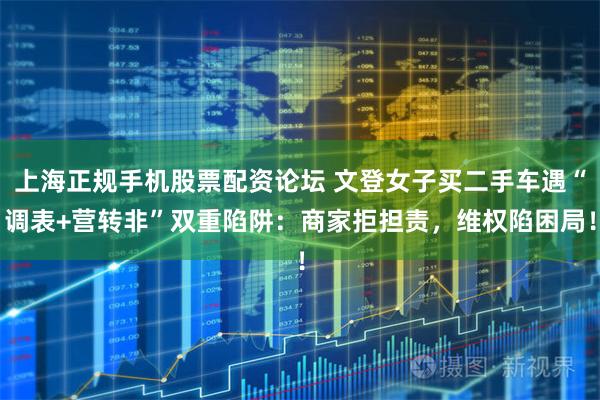 上海正规手机股票配资论坛 文登女子买二手车遇“调表+营转非”双重陷阱：商家拒担责，维权陷困局！