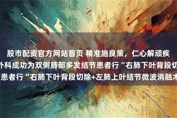 股市配资官方网站首页 精准施良策，仁心解顽疾——单县中心医院心胸外科成功为双侧肺部多发结节患者行“右肺下叶背段切除+左肺上叶结节微波消融术”