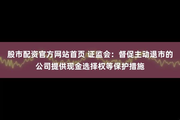 股市配资官方网站首页 证监会：督促主动退市的公司提供现金选择权等保护措施