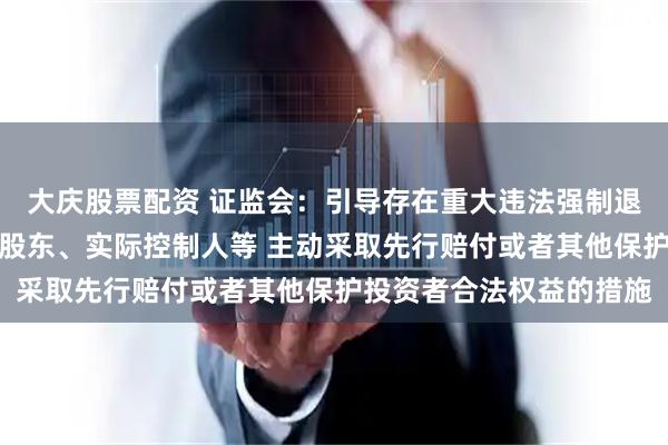 大庆股票配资 证监会：引导存在重大违法强制退市风险的上市公司控股股东、实际控制人等 主动采取先行赔付或者其他保护投资者合法权益的措施
