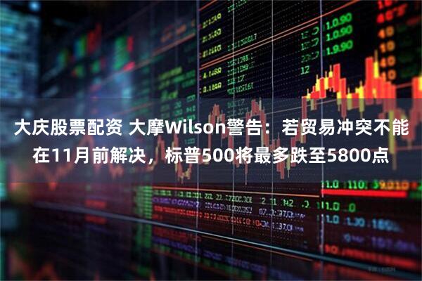 大庆股票配资 大摩Wilson警告：若贸易冲突不能在11月前解决，标普500将最多跌至5800点