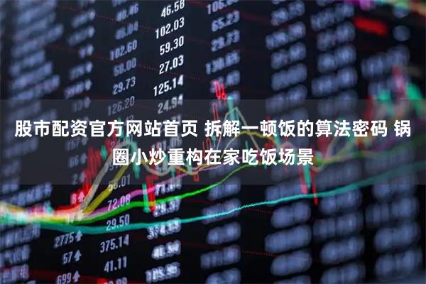 股市配资官方网站首页 拆解一顿饭的算法密码 锅圈小炒重构在家吃饭场景