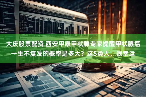 大庆股票配资 西安甲康甲状腺专家提醒甲状腺癌一生不复发的概率是多大？这5类人，很幸运