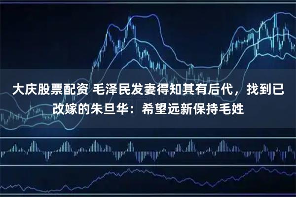 大庆股票配资 毛泽民发妻得知其有后代，找到已改嫁的朱旦华：希望远新保持毛姓