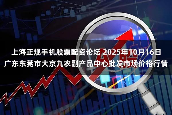 上海正规手机股票配资论坛 2025年10月16日广东东莞市大京九农副产品中心批发市场价格行情