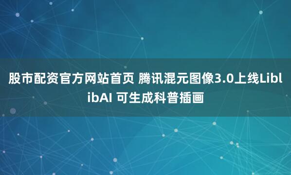 股市配资官方网站首页 腾讯混元图像3.0上线LiblibAI 可生成科普插画