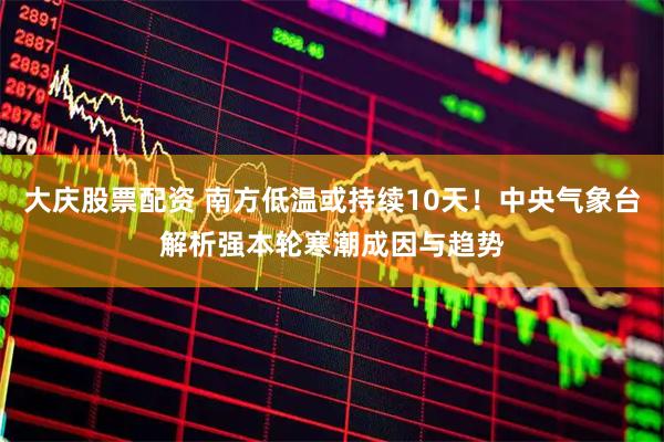 大庆股票配资 南方低温或持续10天！中央气象台解析强本轮寒潮成因与趋势