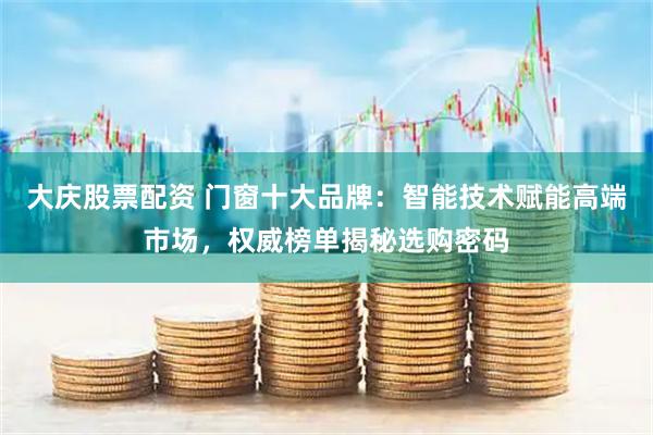大庆股票配资 门窗十大品牌:智能技术赋能高端市场,权威榜单揭秘选购密码