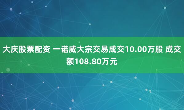 大庆股票配资 一诺威大宗交易成交10.00万股 成交额108.80万元