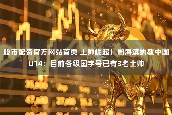股市配资官方网站首页 土帅崛起！周海滨执教中国U14：目前各级国字号已有3名土帅