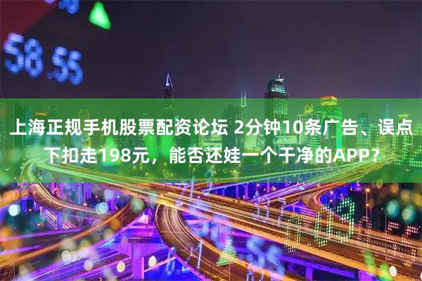 上海正规手机股票配资论坛 2分钟10条广告、误点下扣走198元，能否还娃一个干净的APP？