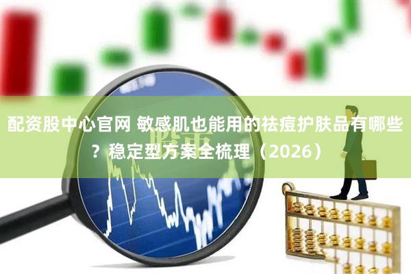 配资股中心官网 敏感肌也能用的祛痘护肤品有哪些？稳定型方案全梳理（2026）