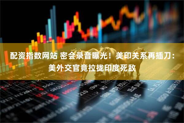 配资指数网站 密会录音曝光！美印关系再插刀：美外交官竟拉拢印度死敌