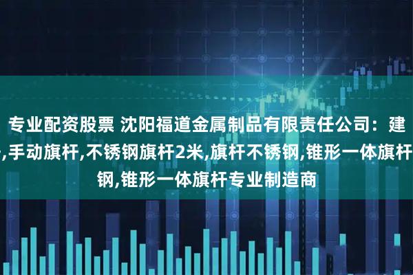 专业配资股票 沈阳福道金属制品有限责任公司：建筑工地旗杆,手动旗杆,不锈钢旗杆2米,旗杆不锈钢,锥形一体旗杆专业制造商