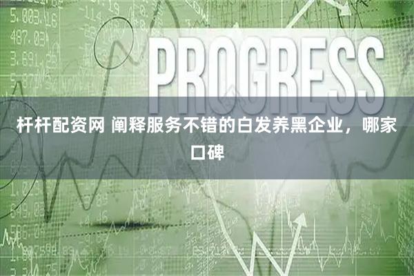 杆杆配资网 阐释服务不错的白发养黑企业，哪家口碑