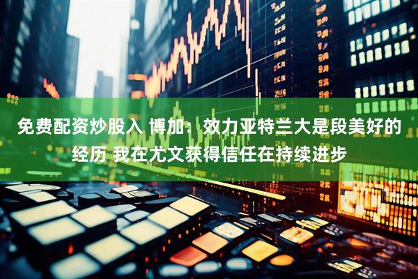 免费配资炒股入 博加：效力亚特兰大是段美好的经历 我在尤文获得信任在持续进步