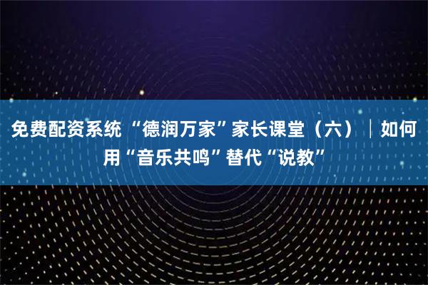 免费配资系统 “德润万家”家长课堂（六）│如何用“音乐共鸣”替代“说教”