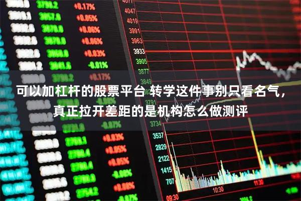 可以加杠杆的股票平台 转学这件事别只看名气，真正拉开差距的是机构怎么做测评