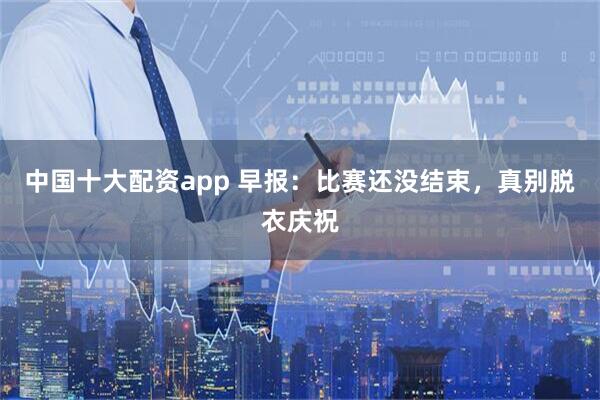 中国十大配资app 早报：比赛还没结束，真别脱衣庆祝