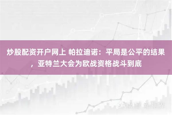 炒股配资开户网上 帕拉迪诺:平局是公平的结果,亚特兰大会为欧战资格战斗到底