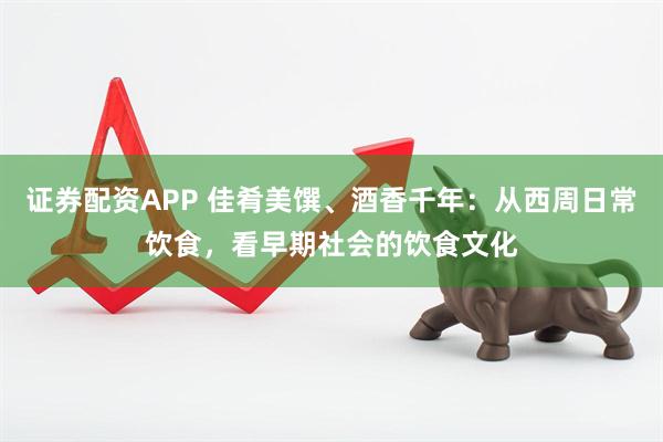 证券配资APP 佳肴美馔、酒香千年：从西周日常饮食，看早期社会的饮食文化