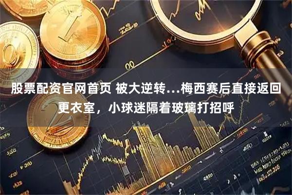股票配资官网首页 被大逆转…梅西赛后直接返回更衣室，小球迷隔着玻璃打招呼
