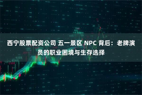 西宁股票配资公司 五一景区 NPC 背后：老牌演员的职业困境与生存选择