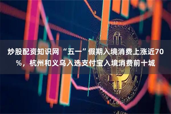 炒股配资知识网 “五一”假期入境消费上涨近70%，杭州和义乌入选支付宝入境消费前十城