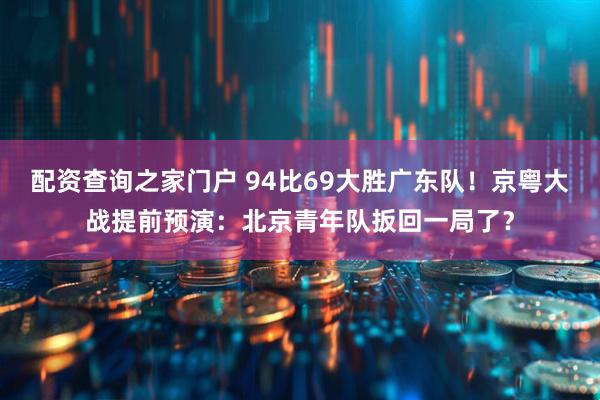 配资查询之家门户 94比69大胜广东队！京粤大战提前预演：北京青年队扳回一局了？