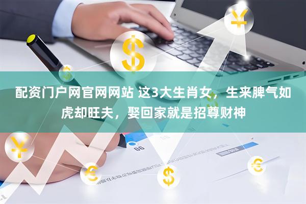 配资门户网官网网站 这3大生肖女，生来脾气如虎却旺夫，娶回家就是招尊财神