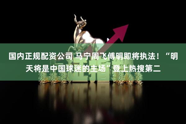 国内正规配资公司 马宁周飞傅明即将执法！“明天将是中国球迷的主场”登上热搜第二