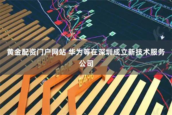 黄金配资门户网站 华为等在深圳成立新技术服务公司