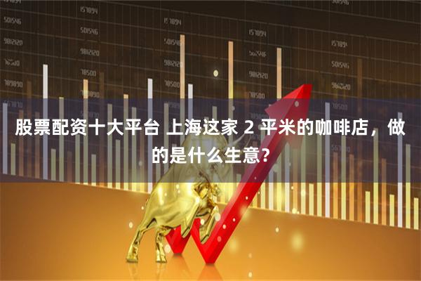 股票配资十大平台 上海这家 2 平米的咖啡店，做的是什么生意？