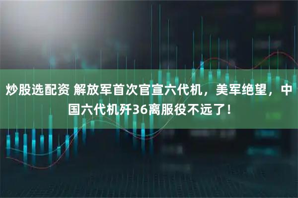炒股选配资 解放军首次官宣六代机，美军绝望，中国六代机歼36离服役不远了！
