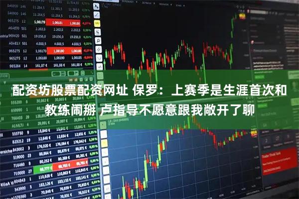 配资坊股票配资网址 保罗：上赛季是生涯首次和教练闹掰 卢指导不愿意跟我敞开了聊