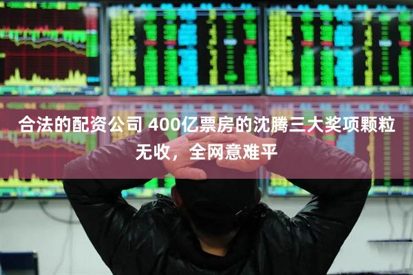 合法的配资公司 400亿票房的沈腾三大奖项颗粒无收,全网意难平