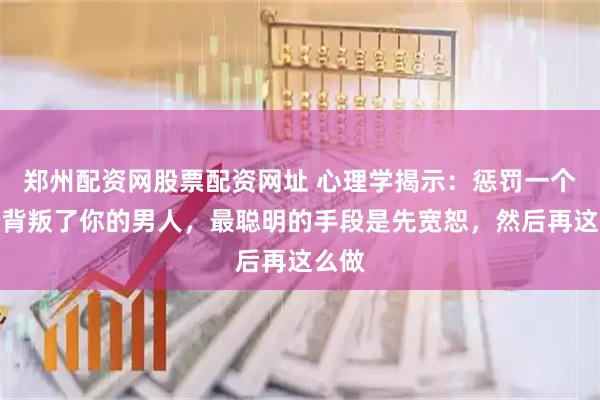 郑州配资网股票配资网址 心理学揭示:惩罚一个曾经背叛了你的男人,最聪明的手段是先宽恕,然后再这么做