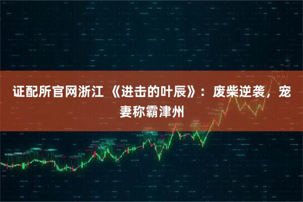 证配所官网浙江 《进击的叶辰》：废柴逆袭，宠妻称霸津州