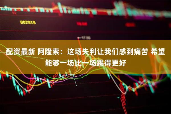 配资最新 阿隆索：这场失利让我们感到痛苦 希望能够一场比一场踢得更好