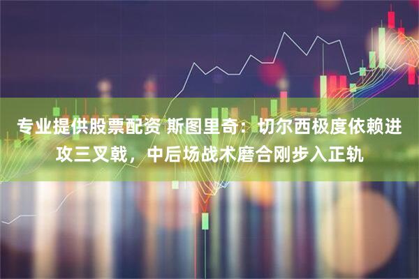 专业提供股票配资 斯图里奇：切尔西极度依赖进攻三叉戟，中后场战术磨合刚步入正轨